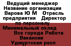 Ведущий менеджер › Название организации ­ Варова Ю.М › Отрасль предприятия ­ Директор по персоналу › Минимальный оклад ­ 39 000 - Все города Работа » Вакансии   . Удмуртская респ.,Глазов г.